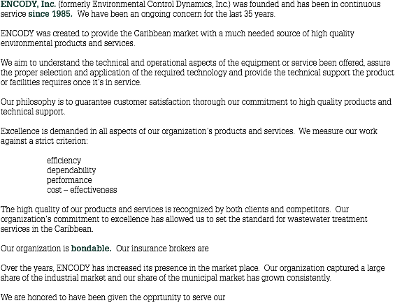 ENCODY, Inc. (formerly Environmental Control Dynamics, Inc.) was founded and has been in continuous service since 1985. We have been an ongoing concern for the last 35 years. ENCODY was created to provide the Caribbean market with a much needed source of high quality environmental products and services. We aim to understand the technical and operational aspects of the equipment or service been offered, assure the proper selection and application of the required technology and provide the technical support the product or facilities requires once it’s in service. Our philosophy is to guarantee customer satisfaction thorough our commitment to high quality products and technical support. Excellence is demanded in all aspects of our organization’s products and services. We measure our work against a strict criterion: efficiency dependability performance cost – effectiveness The high quality of our products and services is recognized by both clients and competitors. Our organization’s commitment to excellence has allowed us to set the standard for wastewater treatment services in the Caribbean. Our organization is bondable. Our insurance brokers are Over the years, ENCODY has increased its presence in the market place. Our organization captured a large share of the industrial market and our share of the municipal market has grown consistently. We are honored to have been given the opprtunity to serve our 